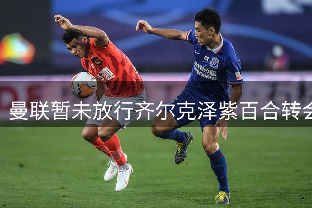 曼联暂未放行齐尔克泽紫百合转会 佛市仍与贝托谈判中